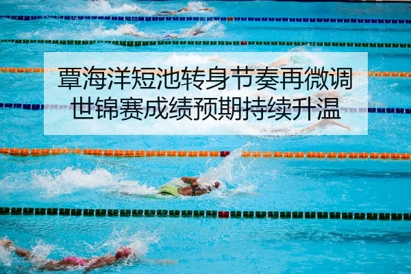 覃海洋短池转身节奏再微调 世锦赛成绩预期持续升温