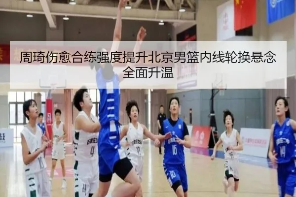 周琦伤愈合练强度提升北京男篮内线轮换悬念全面升温