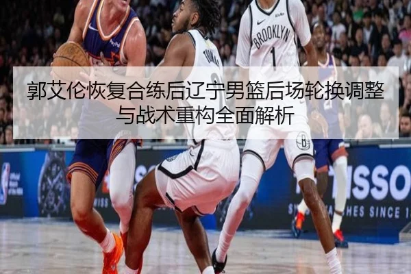 郭艾伦恢复合练后辽宁男篮后场轮换调整与战术重构全面解析